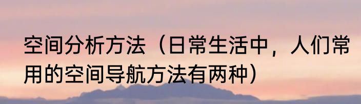 空间分析方法（日常生活中，人们常用的空间导航方法有两种）
