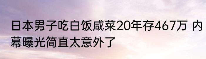 日本男子吃白饭咸菜20年存467万 内幕曝光简直太意外了