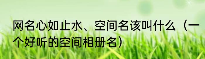 网名心如止水、空间名该叫什么（一个好听的空间相册名）