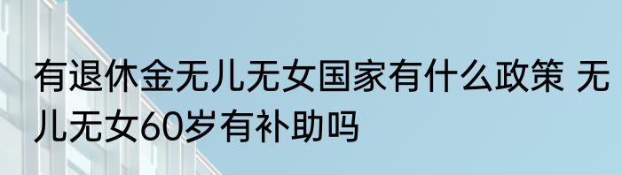 有退休金无儿无女国家有什么政策 无儿无女60岁有补助吗