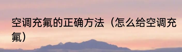 空调充氟的正确方法（怎么给空调充氟）