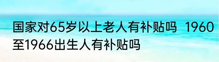 国家对65岁以上老人有补贴吗  1960至1966出生人有补贴吗