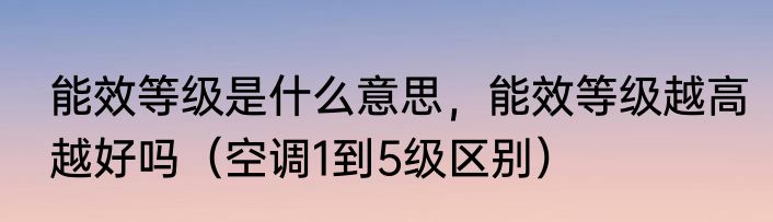 能效等级是什么意思，能效等级越高越好吗（空调1到5级区别）