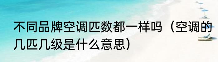 不同品牌空调匹数都一样吗（空调的几匹几级是什么意思）