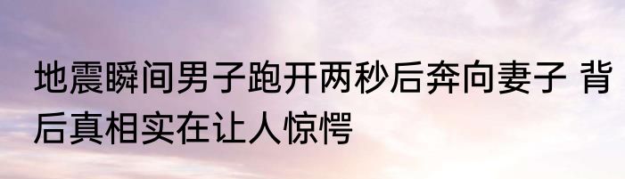 地震瞬间男子跑开两秒后奔向妻子 背后真相实在让人惊愕