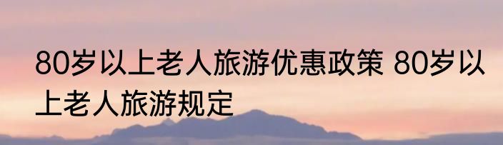 80岁以上老人旅游优惠政策 80岁以上老人旅游规定