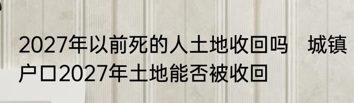 2027年以前死的人土地收回吗   城镇户口2027年土地能否被收回