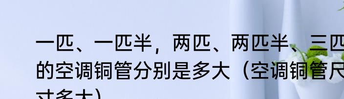 一匹、一匹半，两匹、两匹半、三匹的空调铜管分别是多大（空调铜管尺寸多大）