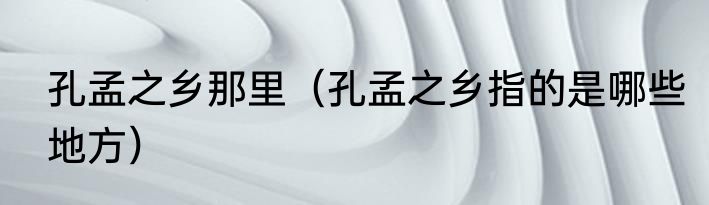 孔孟之乡那里（孔孟之乡指的是哪些地方）