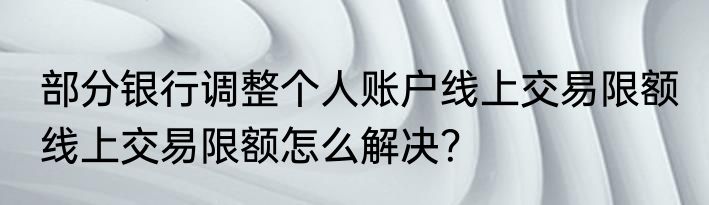 部分银行调整个人账户线上交易限额 线上交易限额怎么解决？