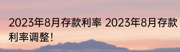 2023年8月存款利率 2023年8月存款利率调整！