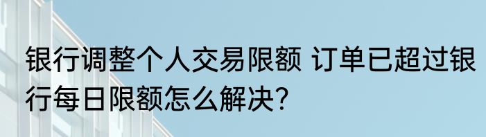 银行调整个人交易限额 订单已超过银行每日限额怎么解决？