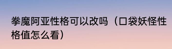 拳魔阿亚性格可以改吗（口袋妖怪性格值怎么看）