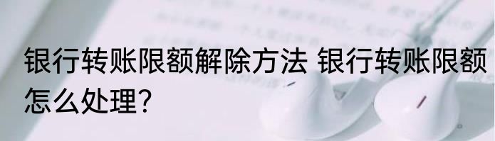银行转账限额解除方法 银行转账限额怎么处理？