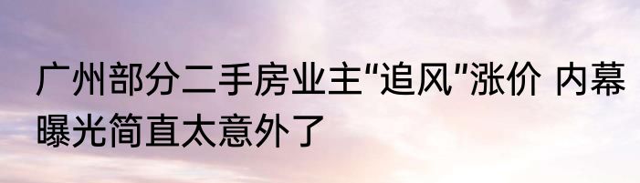 广州部分二手房业主“追风”涨价 内幕曝光简直太意外了