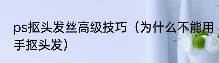 ps抠头发丝高级技巧（为什么不能用手抠头发）