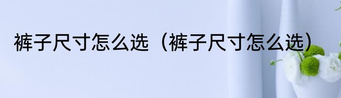 裤子尺寸怎么选（裤子尺寸怎么选）