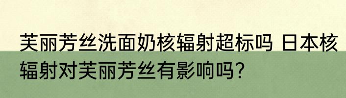 芙丽芳丝洗面奶核辐射超标吗 日本核辐射对芙丽芳丝有影响吗？