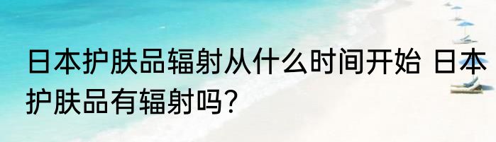 日本护肤品辐射从什么时间开始 日本护肤品有辐射吗？