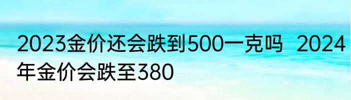 2023金价还会跌到500一克吗  2024年金价会跌至380