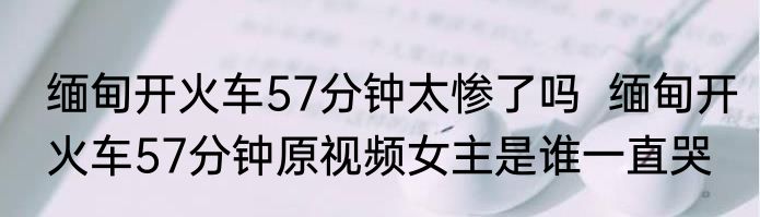 缅甸开火车57分钟太惨了吗  缅甸开火车57分钟原视频女主是谁一直哭