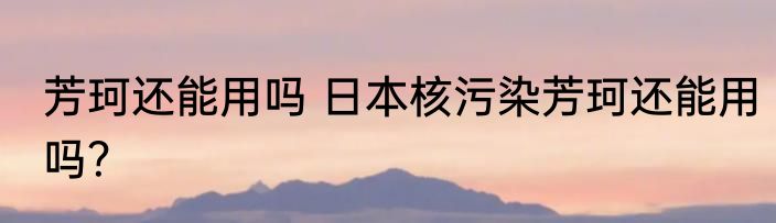 芳珂还能用吗 日本核污染芳珂还能用吗？