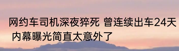 网约车司机深夜猝死 曾连续出车24天 内幕曝光简直太意外了
