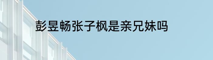 彭昱畅张子枫是亲兄妹吗