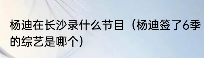 杨迪在长沙录什么节目（杨迪签了6季的综艺是哪个）