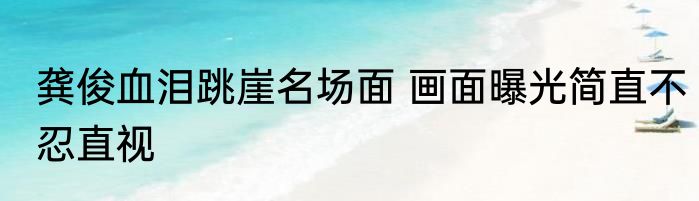 龚俊血泪跳崖名场面 画面曝光简直不忍直视