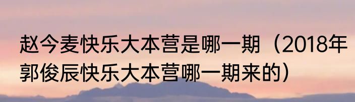 赵今麦快乐大本营是哪一期（2018年郭俊辰快乐大本营哪一期来的）