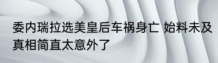 委内瑞拉选美皇后车祸身亡 始料未及真相简直太意外了