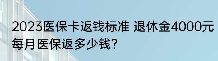 2023医保卡返钱标准 退休金4000元每月医保返多少钱？