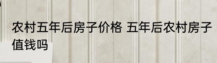 农村五年后房子价格 五年后农村房子值钱吗