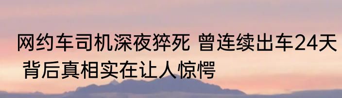 网约车司机深夜猝死 曾连续出车24天 背后真相实在让人惊愕