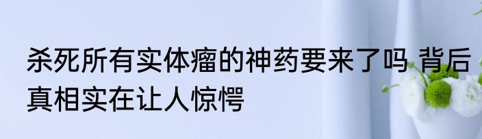 杀死所有实体瘤的神药要来了吗 背后真相实在让人惊愕