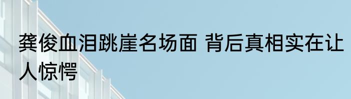 龚俊血泪跳崖名场面 背后真相实在让人惊愕