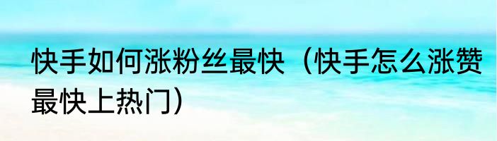 快手如何涨粉丝最快（快手怎么涨赞最快上热门）