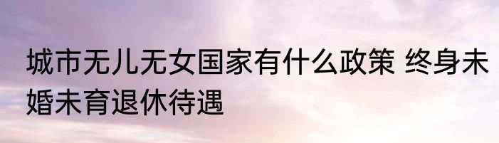 城市无儿无女国家有什么政策 终身未婚未育退休待遇
