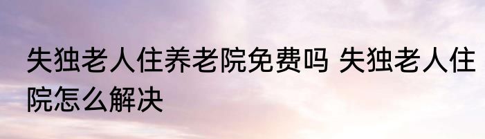 失独老人住养老院免费吗 失独老人住院怎么解决
