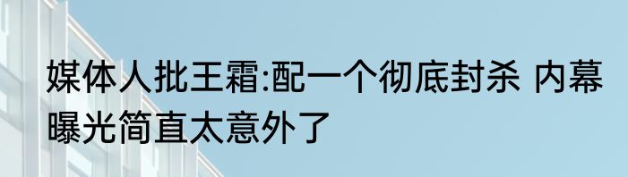 媒体人批王霜:配一个彻底封杀 内幕曝光简直太意外了