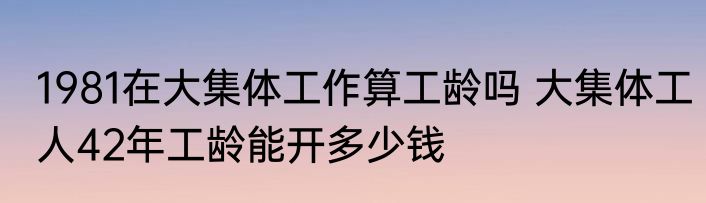 1981在大集体工作算工龄吗 大集体工人42年工龄能开多少钱