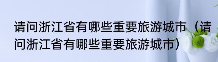 请问浙江省有哪些重要旅游城市（请问浙江省有哪些重要旅游城市）