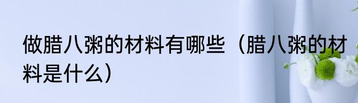 做腊八粥的材料有哪些（腊八粥的材料是什么）