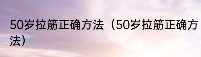 50岁拉筋正确方法（50岁拉筋正确方法）