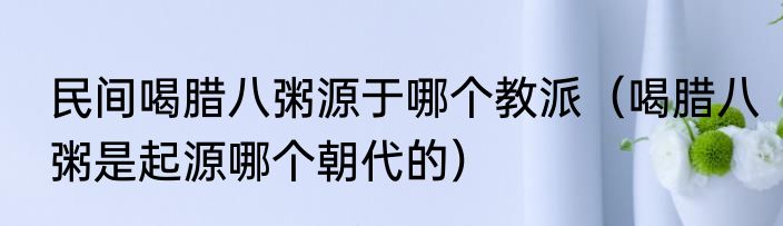 民间喝腊八粥源于哪个教派（喝腊八粥是起源哪个朝代的）