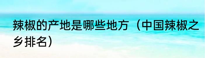 辣椒的产地是哪些地方（中国辣椒之乡排名）