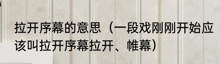 拉开序幕的意思（一段戏刚刚开始应该叫拉开序幕拉开、帷幕）