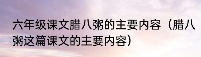 六年级课文腊八粥的主要内容（腊八粥这篇课文的主要内容）