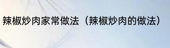 辣椒炒肉家常做法（辣椒炒肉的做法）